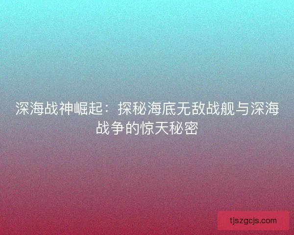 深海战神崛起：探秘海底无敌战舰与深海战争的惊天秘密