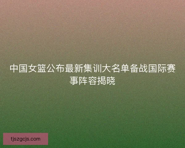 中国女篮公布最新集训大名单备战国际赛事阵容揭晓