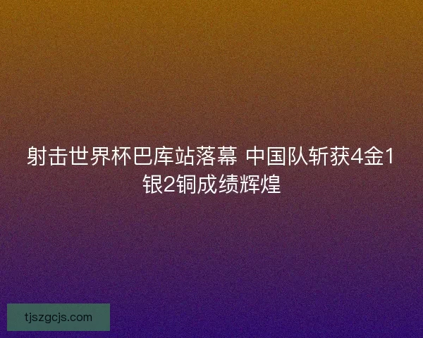 射击世界杯巴库站落幕 中国队斩获4金1银2铜成绩辉煌