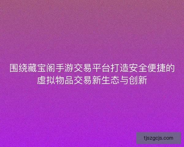 围绕藏宝阁手游交易平台打造安全便捷的虚拟物品交易新生态与创新