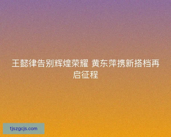 王懿律告别辉煌荣耀 黄东萍携新搭档再启征程