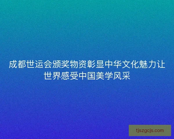 成都世运会颁奖物资彰显中华文化魅力让世界感受中国美学风采
