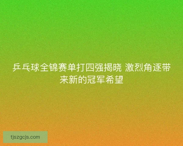 乒乓球全锦赛单打四强揭晓 激烈角逐带来新的冠军希望