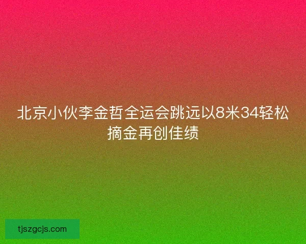 北京小伙李金哲全运会跳远以8米34轻松摘金再创佳绩